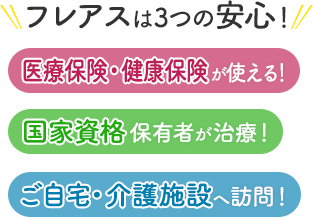 フレアスは3つの安心！医療保険・健康保険が使える！国家資格保有者が治療！ご自宅・介護施設へ訪問マッサージ！草加市、越谷市、川口市、八潮市、足立区、三郷市、さいたま市、吉川市、松伏町、春日部市